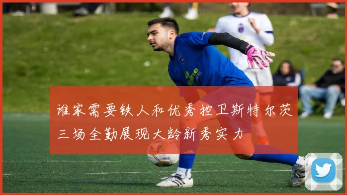 谁家需要铁人和优秀控卫斯特尔茨三场全勤展现大龄新秀实力