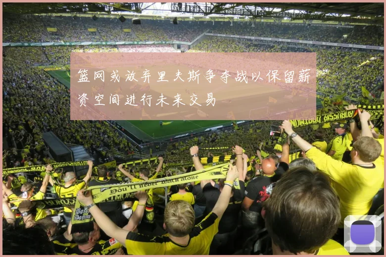 篮网或放弃里夫斯争夺战以保留薪资空间进行未来交易