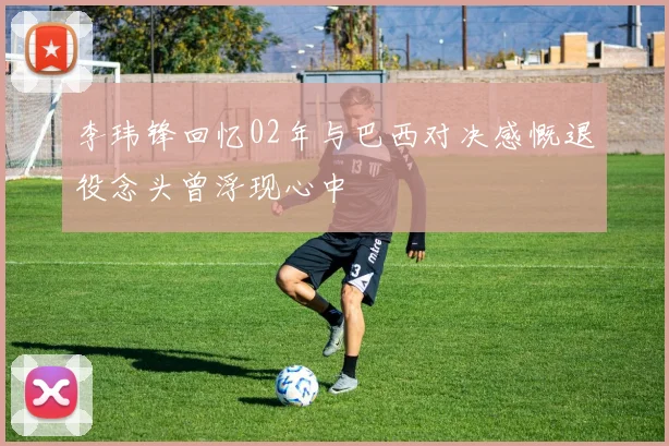 李玮锋回忆02年与巴西对决感慨退役念头曾浮现心中
