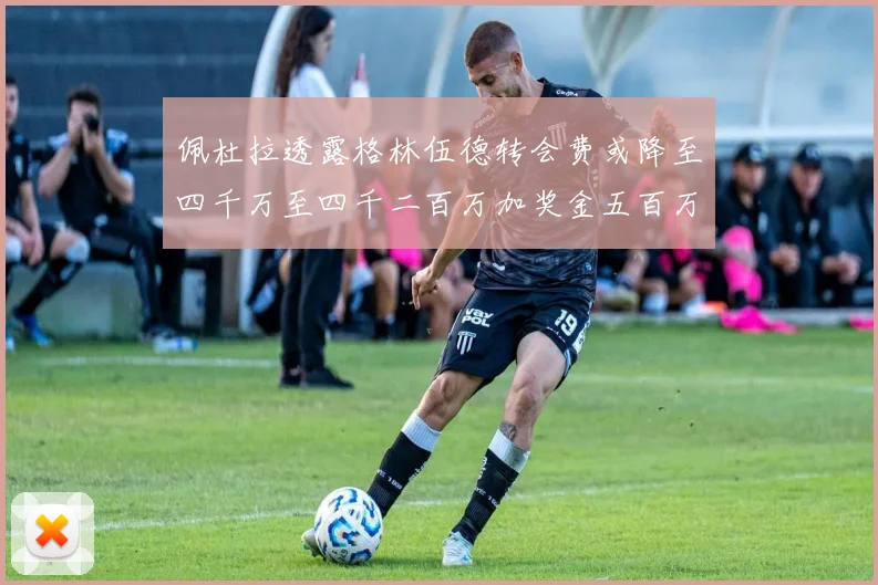 佩杜拉透露格林伍德转会费或降至四千万至四千二百万加奖金五百万至六百万