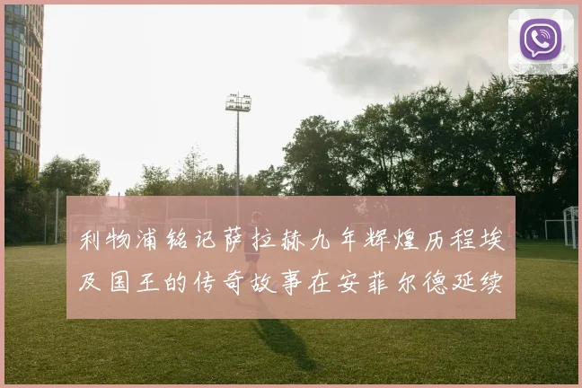 利物浦铭记萨拉赫九年辉煌历程埃及国王的传奇故事在安菲尔德延续