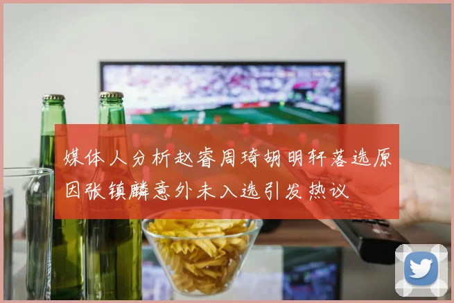 媒体人分析赵睿周琦胡明轩落选原因张镇麟意外未入选引发热议