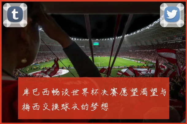 库巴西畅谈世界杯决赛愿望渴望与梅西交换球衣的梦想