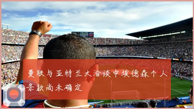 曼联与亚特兰大洽谈中埃德森个人条款尚未确定