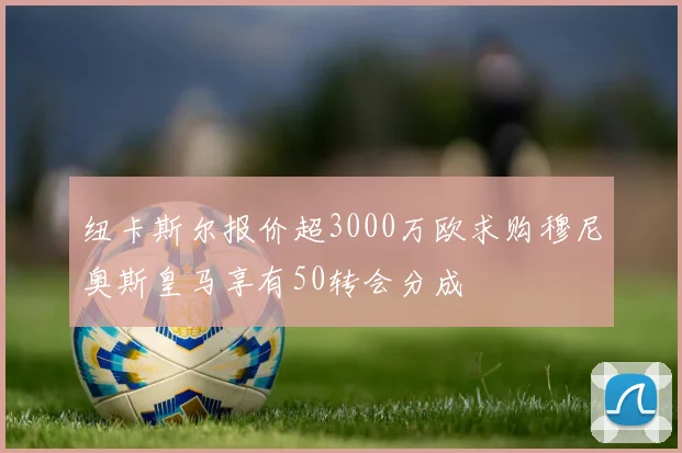 纽卡斯尔报价超3000万欧求购穆尼奥斯皇马享有50转会分成