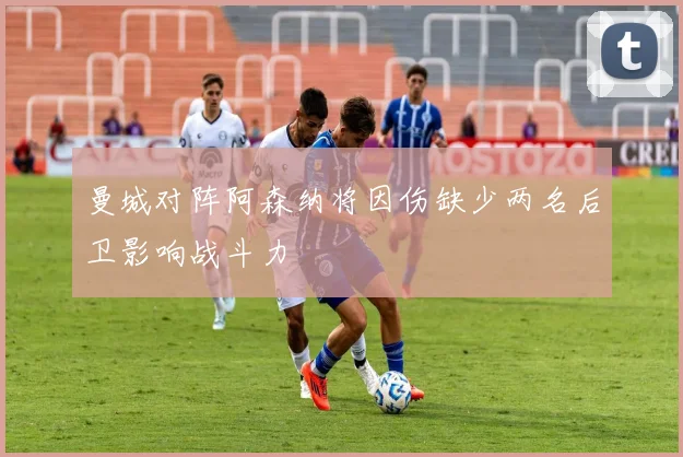 曼城对阵阿森纳将因伤缺少两名后卫影响战斗力