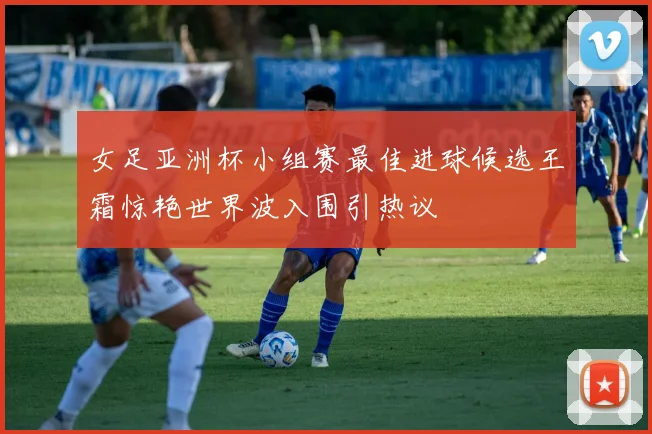 女足亚洲杯小组赛最佳进球候选王霜惊艳世界波入围引热议