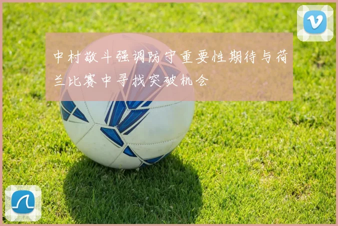 中村敬斗强调防守重要性期待与荷兰比赛中寻找突破机会