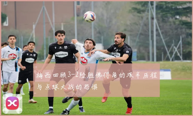 梅西回顾3-2险胜佛得角的艰辛历程与点球大战的恐惧