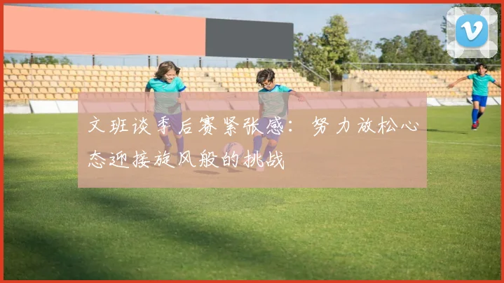 文班谈季后赛紧张感：努力放松心态迎接旋风般的挑战