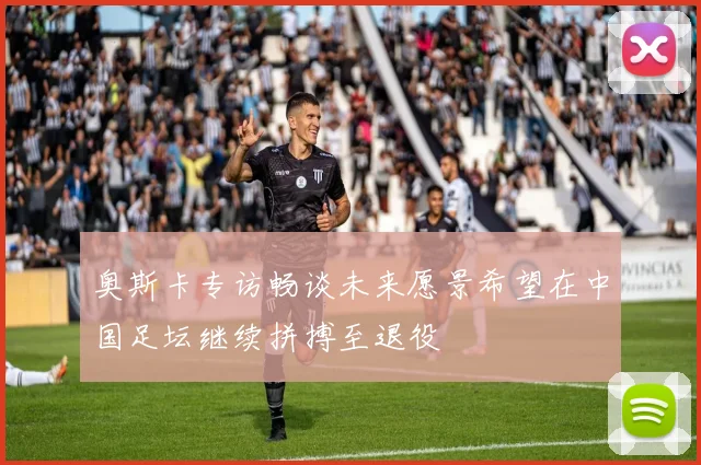 奥斯卡专访畅谈未来愿景希望在中国足坛继续拼搏至退役