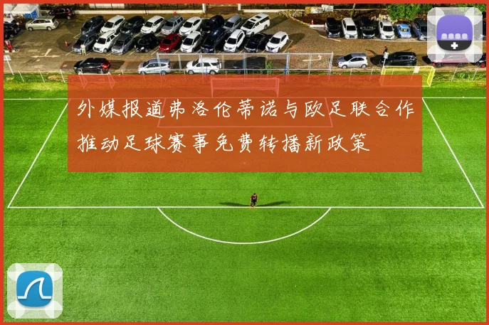 外媒报道弗洛伦蒂诺与欧足联合作推动足球赛事免费转播新政策