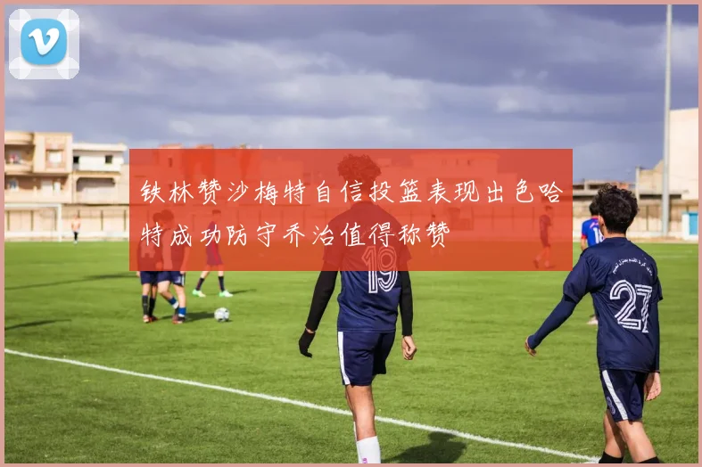 铁林赞沙梅特自信投篮表现出色哈特成功防守乔治值得称赞