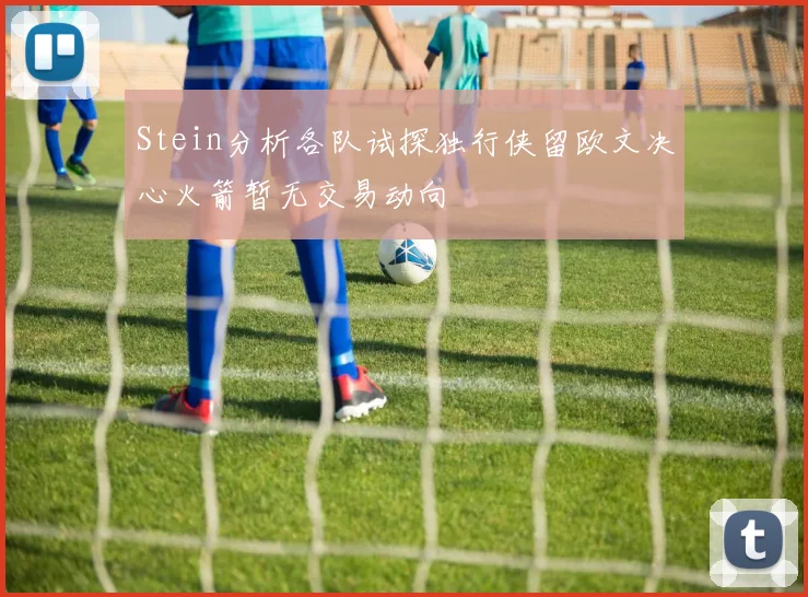 Stein分析各队试探独行侠留欧文决心火箭暂无交易动向