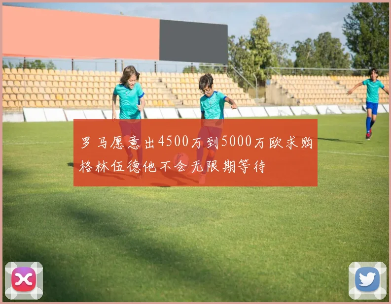罗马愿意出4500万到5000万欧求购格林伍德他不会无限期等待
