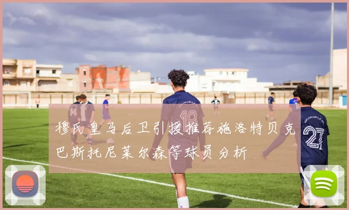 穆氏皇马后卫引援推荐施洛特贝克巴斯托尼莱尔森等球员分析