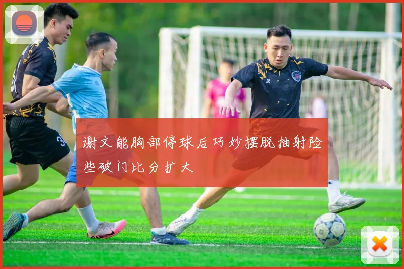 谢文能胸部停球后巧妙摆脱抽射险些破门比分扩大
