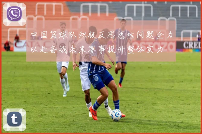 中国篮球队积极反思总结问题全力以赴备战未来赛事提升整体实力