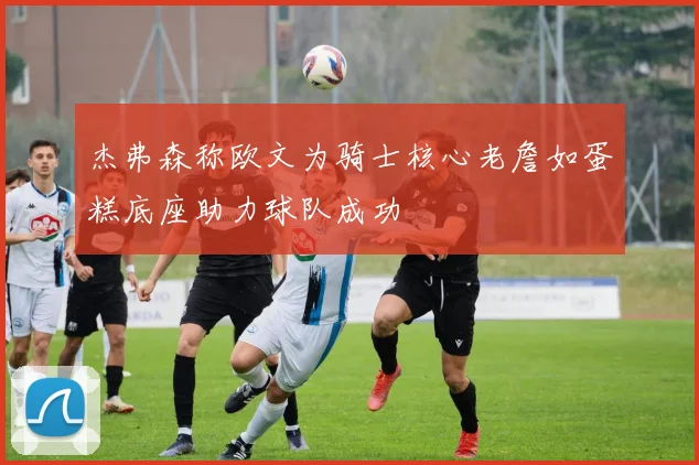 杰弗森称欧文为骑士核心老詹如蛋糕底座助力球队成功