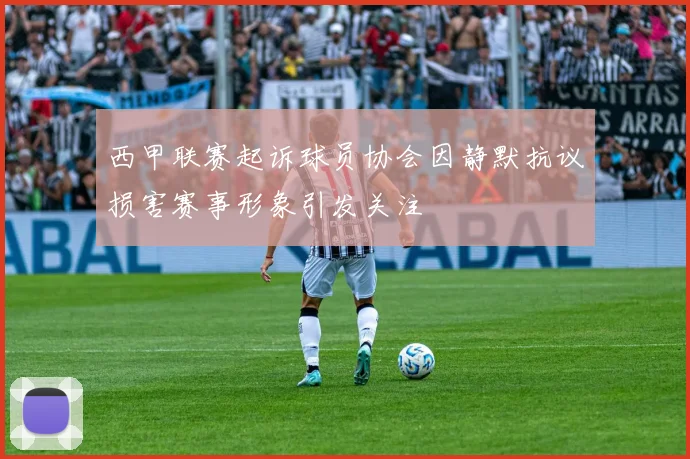 西甲联赛起诉球员协会因静默抗议损害赛事形象引发关注