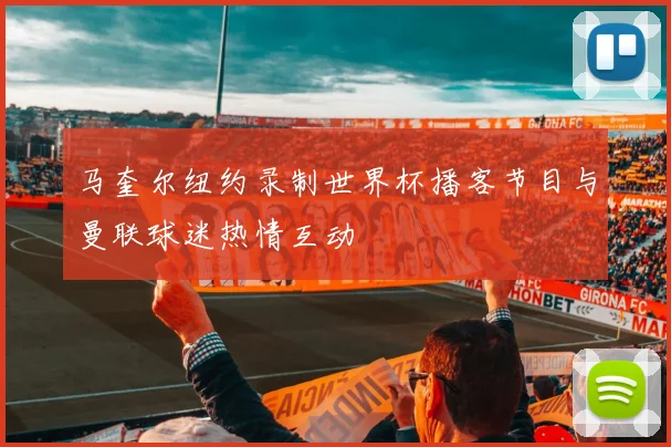 马奎尔纽约录制世界杯播客节目与曼联球迷热情互动