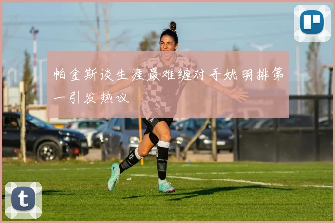 帕金斯谈生涯最难缠对手姚明排第一引发热议