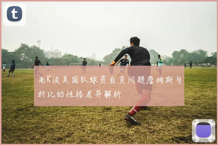 老K谈美国队球员自负问题詹姆斯与科比的性格差异解析