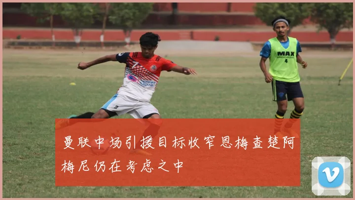 曼联中场引援目标收窄恩梅查楚阿梅尼仍在考虑之中