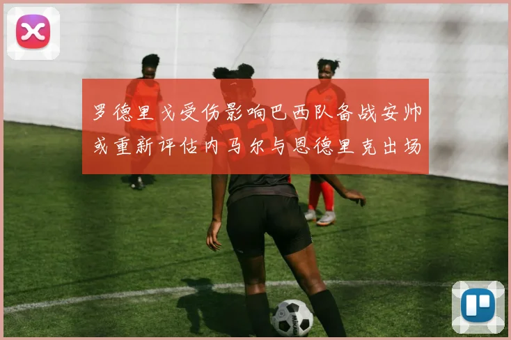 罗德里戈受伤影响巴西队备战安帅或重新评估内马尔与恩德里克出场计划