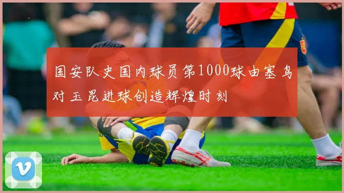 国安队史国内球员第1000球由塞鸟对玉昆进球创造辉煌时刻