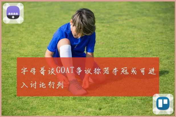 字母哥谈GOAT争议称若夺冠或可进入讨论行列
