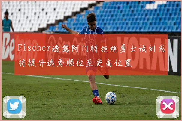 Fischer透露阿门特拒绝勇士试训或将提升选秀顺位至更高位置