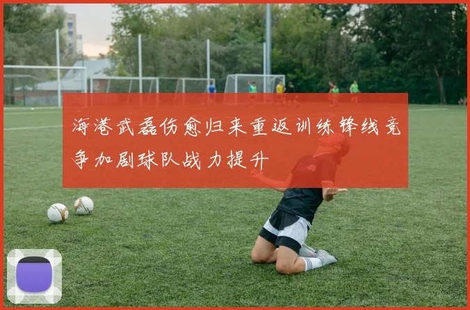 海港武磊伤愈归来重返训练锋线竞争加剧球队战力提升