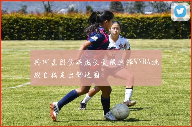 冉珂嘉因伤病成长受限选择WNBA挑战自我走出舒适圈